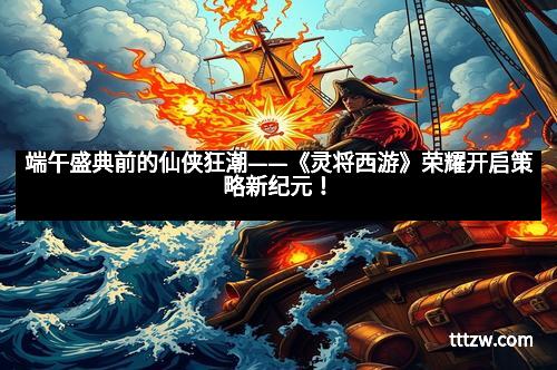 端午盛典前的仙侠狂潮——《灵将西游》荣耀开启策略新纪元！